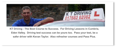 KT Driving - The Best Course to Success.  For Driving Lessons in Cumbria, Eden Valley.  Driving test success can be yours too.  Pass your test, be a safer driver with Kevan Taylor.  Also refresher courses and Pass Plus.